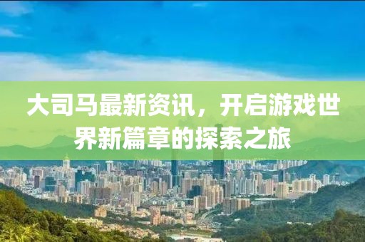 大司马最新资讯，开启游戏世界新篇章的探索之旅