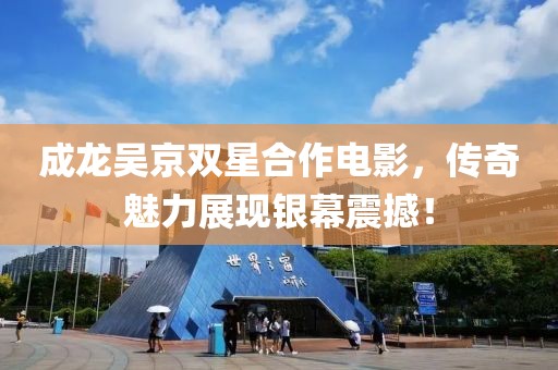 成龙吴京双星合作电影，传奇魅力展现银幕震撼！