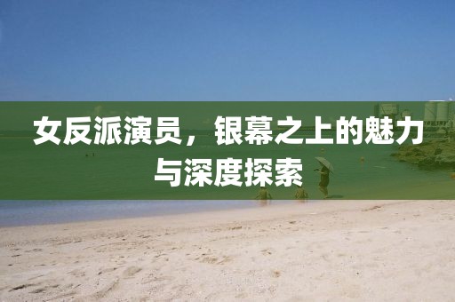 女反派演员，银幕之上的魅力与深度探索