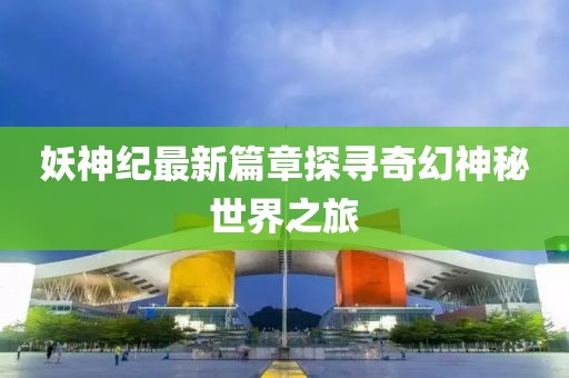 妖神纪最新篇章探寻奇幻神秘世界之旅