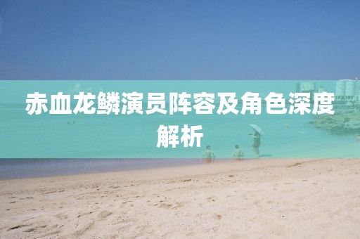 赤血龙鳞演员阵容及角色深度解析