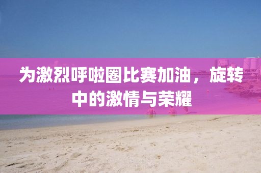 为激烈呼啦圈比赛加油，旋转中的激情与荣耀