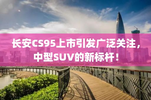 长安CS95上市引发广泛关注，中型SUV的新标杆！