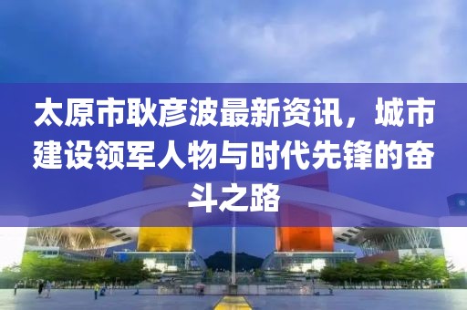 太原市耿彦波最新资讯，城市建设领军人物与时代先锋的奋斗之路