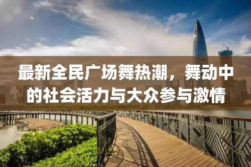 最新全民广场舞热潮，舞动中的社会活力与大众参与激情