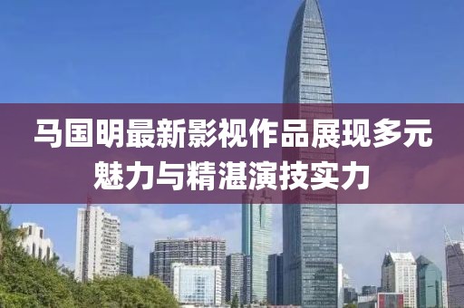 马国明最新影视作品展现多元魅力与精湛演技实力