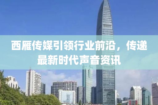 西雁传媒引领行业前沿，传递最新时代声音资讯
