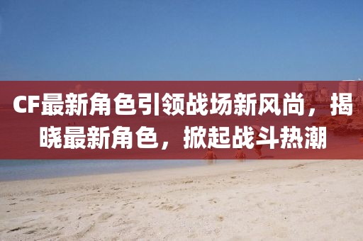 CF最新角色引领战场新风尚，揭晓最新角色，掀起战斗热潮