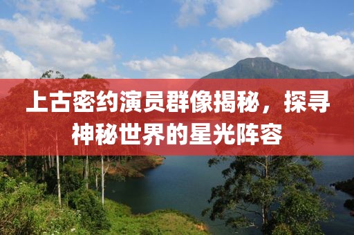 上古密约演员群像揭秘，探寻神秘世界的星光阵容
