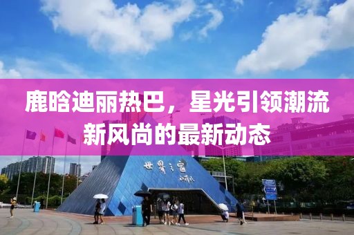 鹿晗迪丽热巴，星光引领潮流新风尚的最新动态