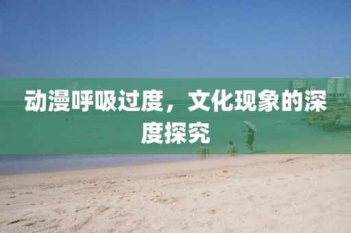 动漫呼吸过度，文化现象的深度探究