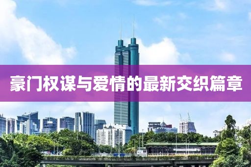 豪门权谋与爱情的最新交织篇章