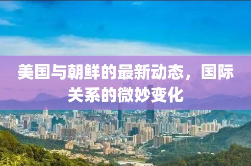 美国与朝鲜的最新动态，国际关系的微妙变化