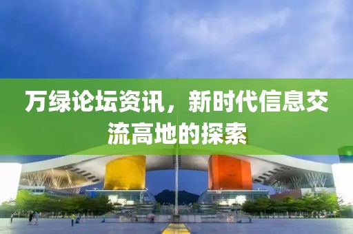 万绿论坛资讯，新时代信息交流高地的探索