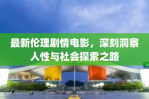 最新伦理剧情电影，深刻洞察人性与社会探索之路