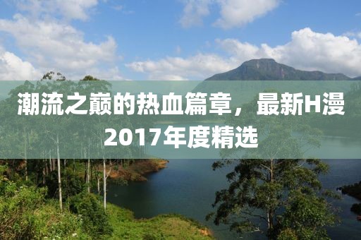潮流之巅的热血篇章，最新H漫2017年度精选