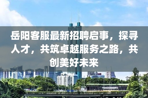 岳阳客服最新招聘启事，探寻人才，共筑卓越服务之路，共创美好未来