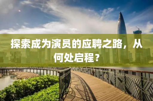探索成为演员的应聘之路，从何处启程？