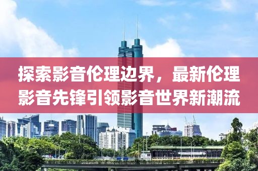 探索影音伦理边界，最新伦理影音先锋引领影音世界新潮流