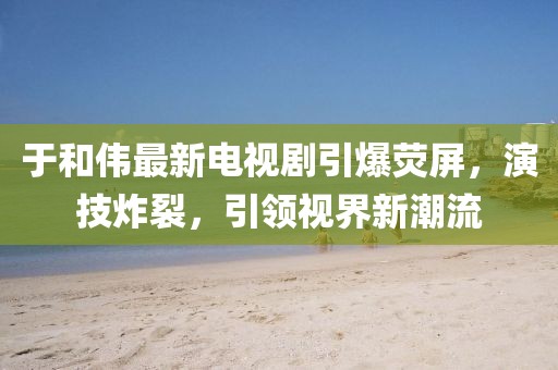 于和伟最新电视剧引爆荧屏，演技炸裂，引领视界新潮流