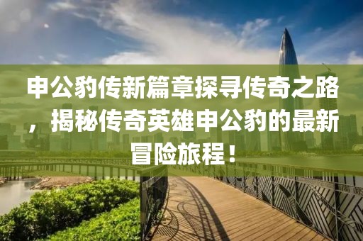 申公豹传新篇章探寻传奇之路，揭秘传奇英雄申公豹的最新冒险旅程！