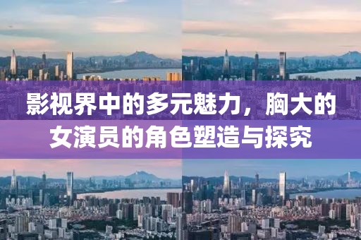 影视界中的多元魅力，胸大的女演员的角色塑造与探究