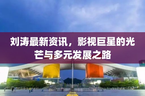 刘涛最新资讯，影视巨星的光芒与多元发展之路