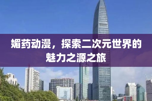 媚药动漫，探索二次元世界的魅力之源之旅