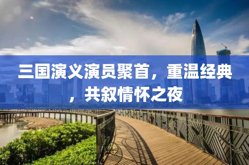 三国演义演员聚首，重温经典，共叙情怀之夜
