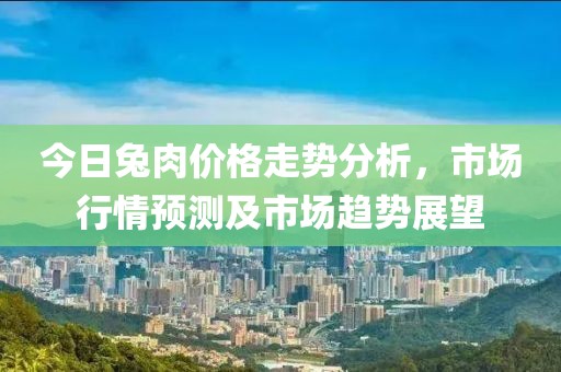 今日兔肉价格走势分析，市场行情预测及市场趋势展望