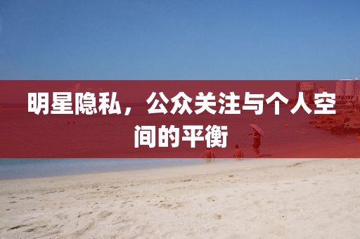 明星隐私，公众关注与个人空间的平衡