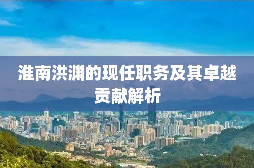 淮南洪渊的现任职务及其卓越贡献解析