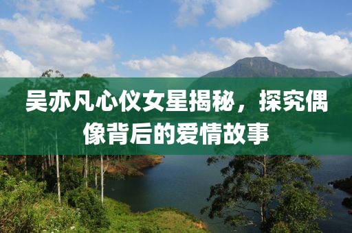 吴亦凡心仪女星揭秘，探究偶像背后的爱情故事