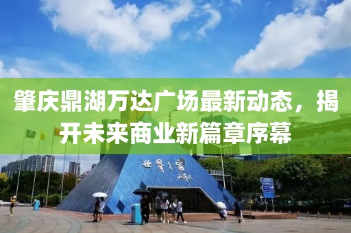 肇庆鼎湖万达广场最新动态，揭开未来商业新篇章序幕