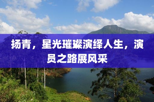 扬青，星光璀璨演绎人生，演员之路展风采