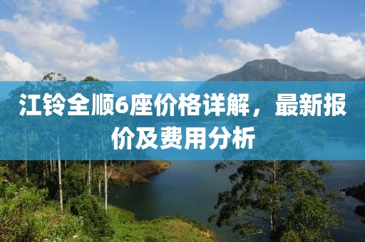 江铃全顺6座价格详解，最新报价及费用分析