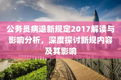 公务员病退新规定2017解读与影响分析，深度探讨新规内容及其影响