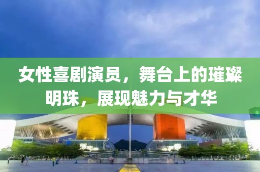 女性喜剧演员，舞台上的璀璨明珠，展现魅力与才华