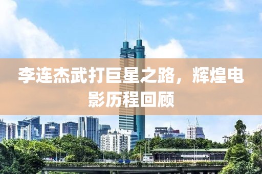 李连杰武打巨星之路，辉煌电影历程回顾
