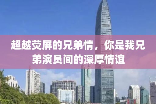超越荧屏的兄弟情，你是我兄弟演员间的深厚情谊