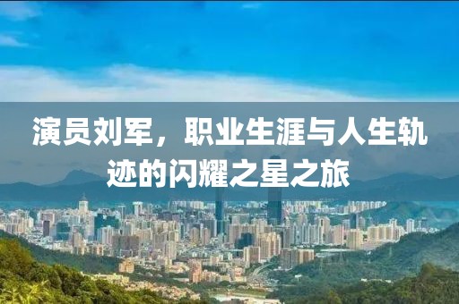 演员刘军，职业生涯与人生轨迹的闪耀之星之旅