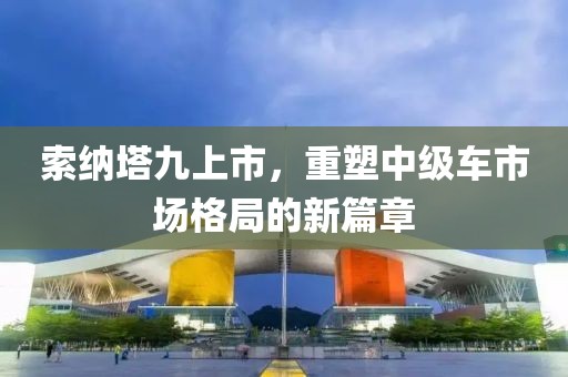 索纳塔九上市，重塑中级车市场格局的新篇章