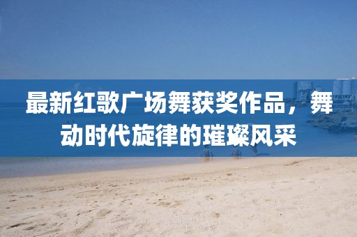 最新红歌广场舞获奖作品，舞动时代旋律的璀璨风采