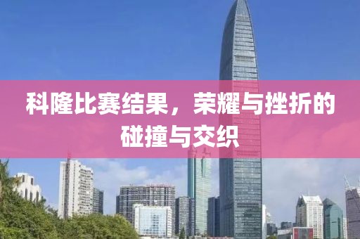 科隆比赛结果，荣耀与挫折的碰撞与交织