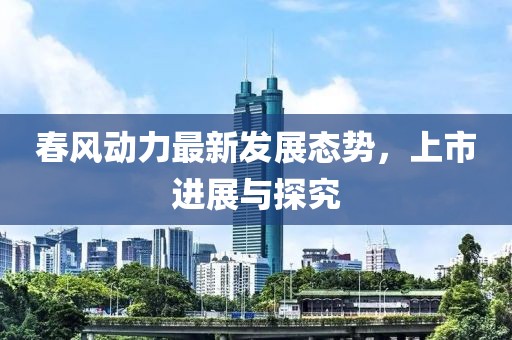春风动力最新发展态势，上市进展与探究