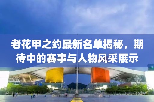 老花甲之约最新名单揭秘，期待中的赛事与人物风采展示