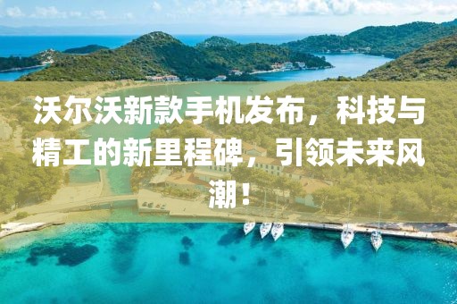 沃尔沃新款手机发布，科技与精工的新里程碑，引领未来风潮！