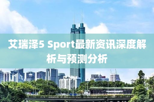 艾瑞泽5 Sport最新资讯深度解析与预测分析