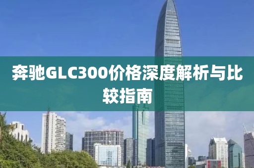 奔驰GLC300价格深度解析与比较指南