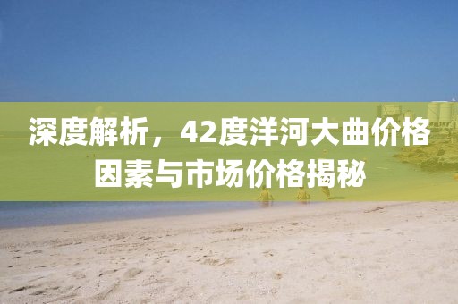 深度解析，42度洋河大曲价格因素与市场价格揭秘